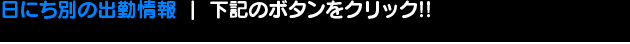 日にち別の出勤情報 下記のボタンをクリック!!